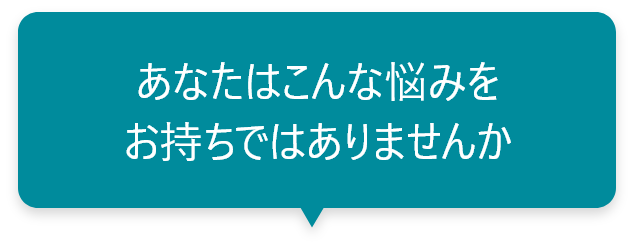 あなたはこんな悩みをお持ちではありませんか